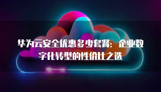华为云安全优惠多少套餐:企业数字化转型的性价比之选