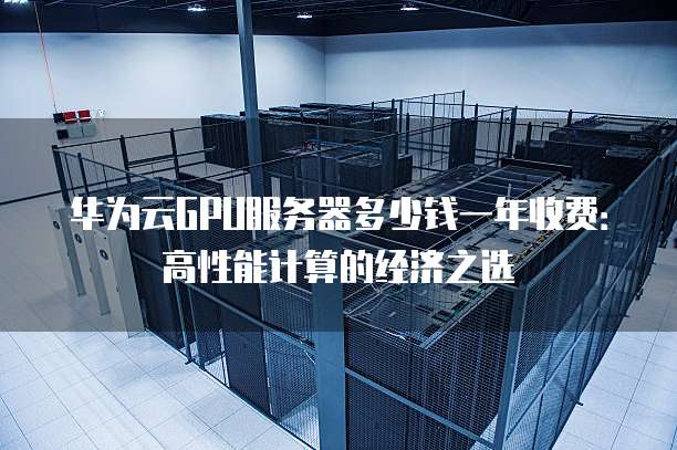 华为云GPU服务器多少钱一年收费:高性能计算的经济之选