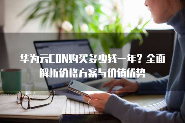 华为云CDN购买多少钱一年?全面解析价格方案与价值优势