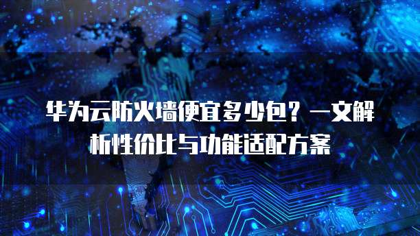 华为云防火墙便宜多少包?一文解析性价比与功能适配方案
