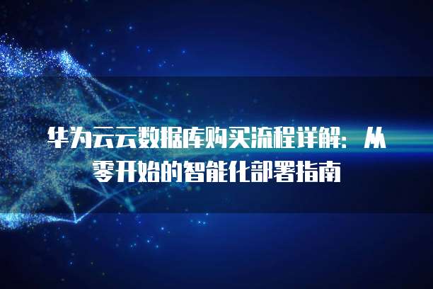 华为云云数据库购买流程详解:从零开始的智能化部署指南