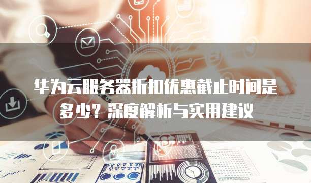 华为云服务器折扣优惠截止时间是多少?深度解析与实用建议