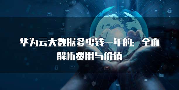 华为云大数据多少钱一年的:全面解析费用与价值