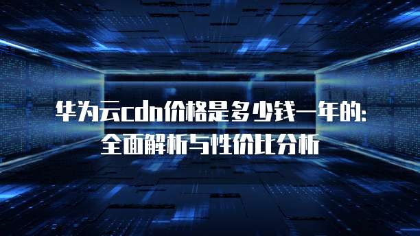 华为云cdn价格是多少钱一年的：全面解析与性价比分析
