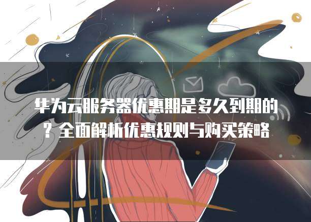 华为云服务器优惠期是多久到期的?全面解析优惠规则与购买策略