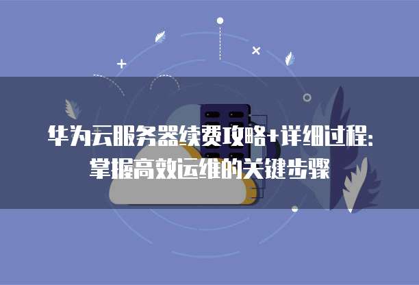 华为云服务器续费攻略+详细过程:掌握高效运维的关键步骤