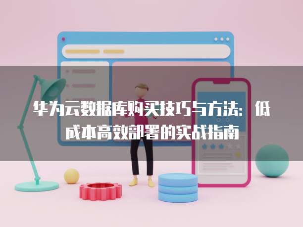 华为云数据库购买技巧与方法:低成本高效部署的实战指南