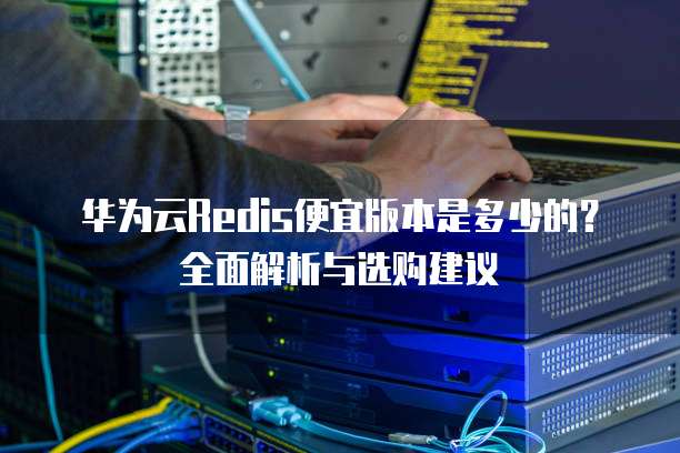 华为云Redis便宜版本是多少的?全面解析与选购建议