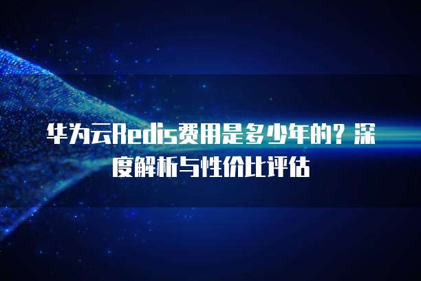 华为云Redis费用是多少年的?深度解析与性价比评估
