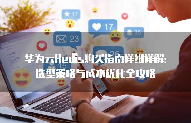 华为云Redis购买指南详细详解：选型策略与成本优化全攻略