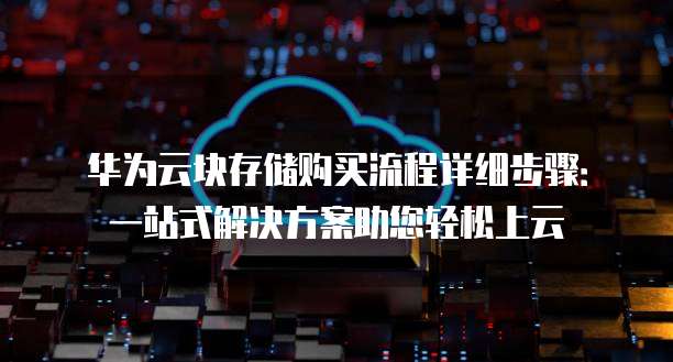 华为云块存储购买流程详细步骤:一站式解决方案助您轻松上云