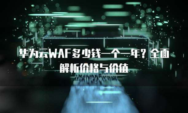 华为云WAF多少钱一个一年？全面解析价格与价值
