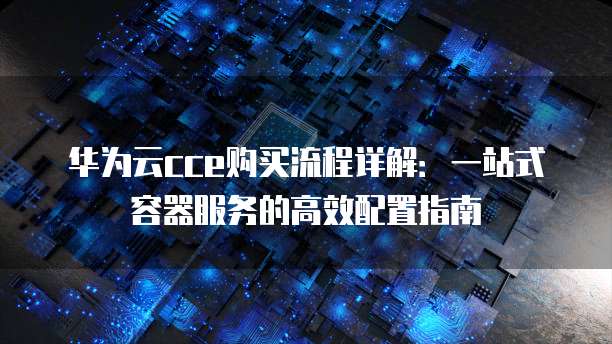 华为云cce购买流程详解:一站式容器服务的高效配置指南