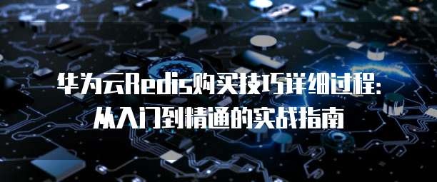 华为云Redis购买技巧详细过程:从入门到精通的实战指南