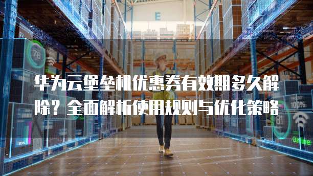 华为云堡垒机优惠券有效期多久解除?全面解析使用规则与优化策略