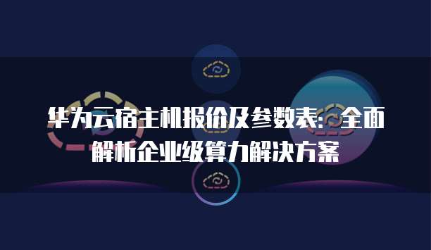 华为云宿主机报价及参数表:全面解析企业级算力解决方案