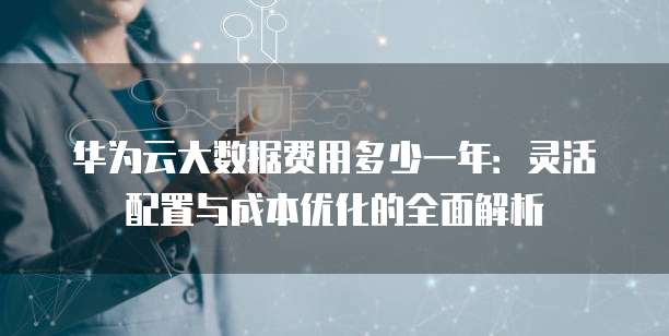 华为云大数据费用多少一年:灵活配置与成本优化的全面解析