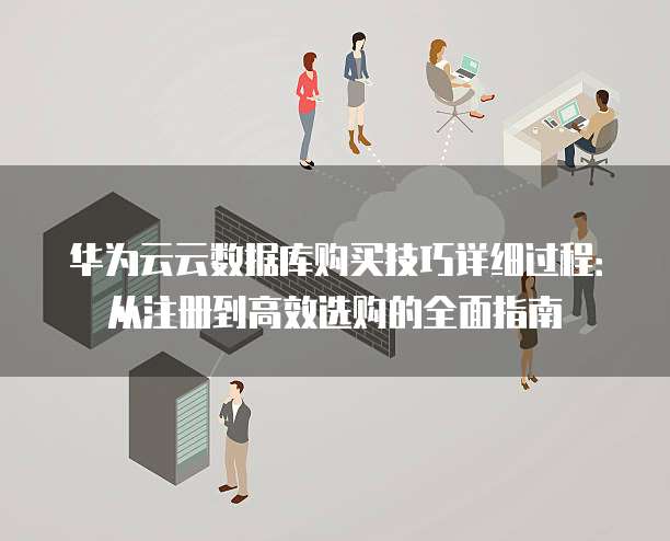 华为云云数据库购买技巧详细过程:从注册到高效选购的全面指南