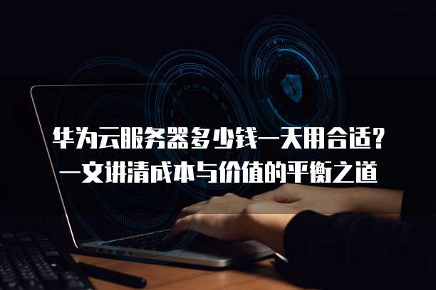 华为云服务器多少钱一天用合适?一文讲清成本与价值的平衡之道