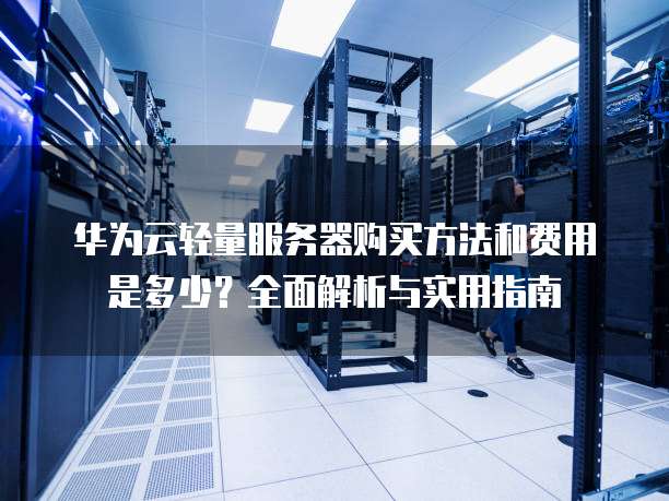 华为云轻量服务器购买方法和费用是多少？全面解析与实用指南