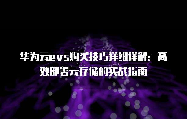 华为云evs购买技巧详细详解:高效部署云存储的实战指南