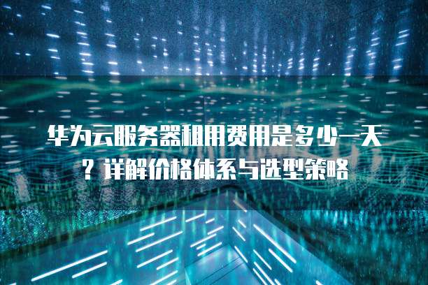 华为云服务器租用费用是多少一天?详解价格体系与选型策略