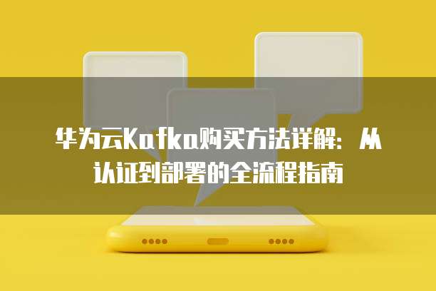 华为云Kafka购买方法详解：从认证到部署的全流程指南