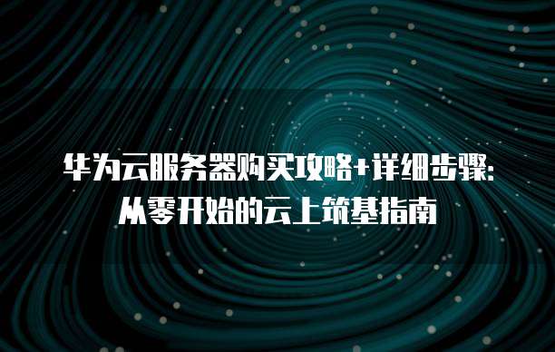 华为云服务器购买攻略+详细步骤:从零开始的云上筑基指南