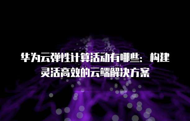 华为云弹性计算活动有哪些:构建灵活高效的云端解决方案