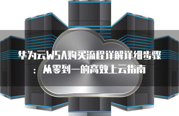 华为云WSA购买流程详解详细步骤:从零到一的高效上云指南