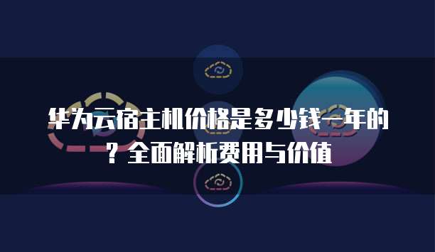 华为云宿主机价格是多少钱一年的?全面解析费用与价值