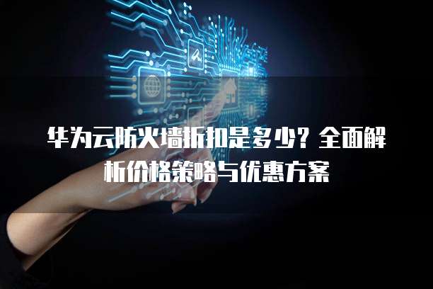 华为云防火墙折扣是多少?全面解析价格策略与优惠方案