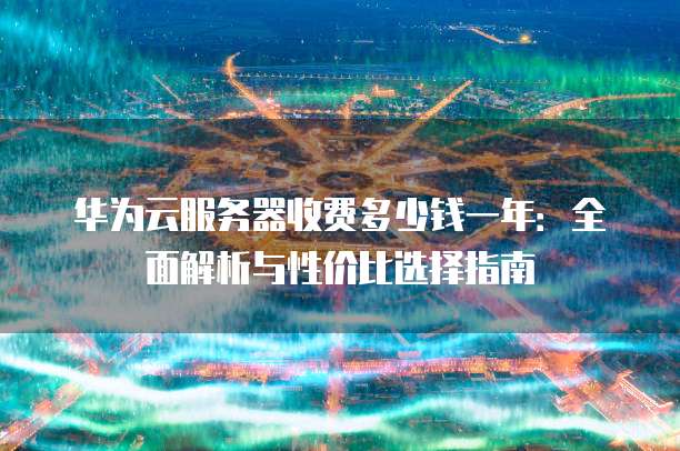 华为云服务器收费多少钱一年:全面解析与性价比选择指南