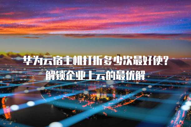 华为云宿主机打折多少次最好使?解锁企业上云的最优解