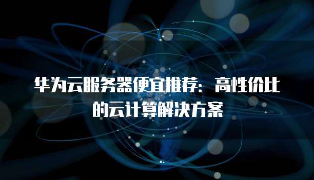 华为云服务器便宜推荐:高性价比的云计算解决方案