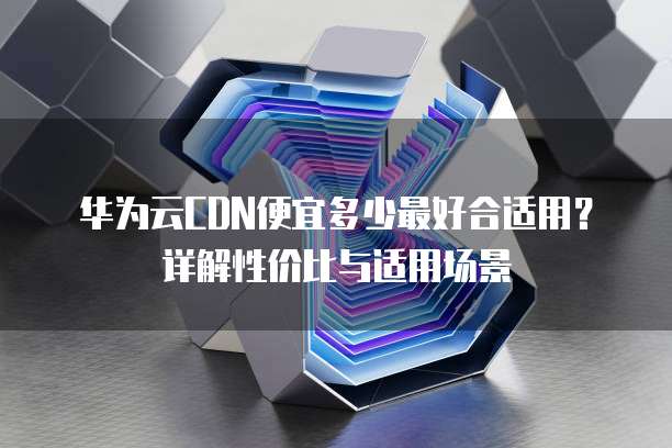 华为云CDN便宜多少最好合适用?详解性价比与适用场景
