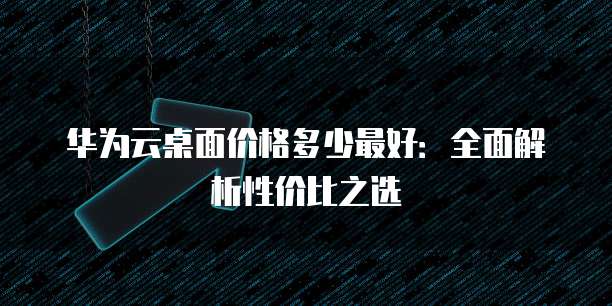 华为云桌面价格多少最好:全面解析性价比之选