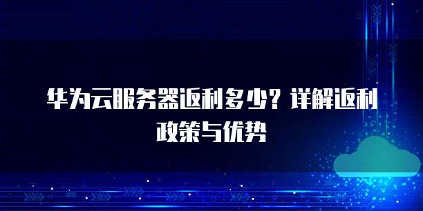 华为云服务器返利多少?详解返利政策与优势