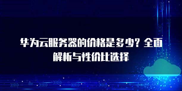 华为云服务器的价格是多少?全面解析与性价比选择
