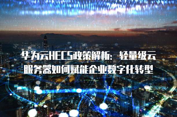 华为云HECS政策解析:轻量级云服务器如何赋能企业数字化转型