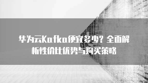 华为云Kafka便宜多少？全面解析性价比优势与购买策略
