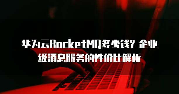 华为云RocketMQ多少钱?企业级消息服务的性价比解析