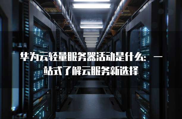 华为云轻量服务器活动是什么:一站式了解云服务新选择