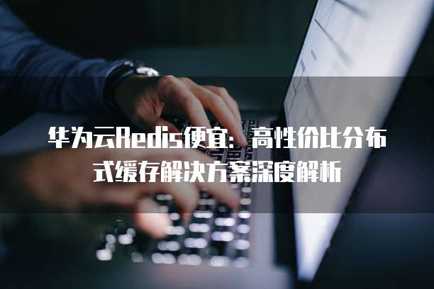 华为云Redis便宜:高性价比分布式缓存解决方案深度解析