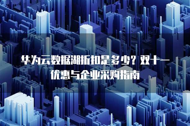 华为云数据湖折扣是多少?双十一优惠与企业采购指南