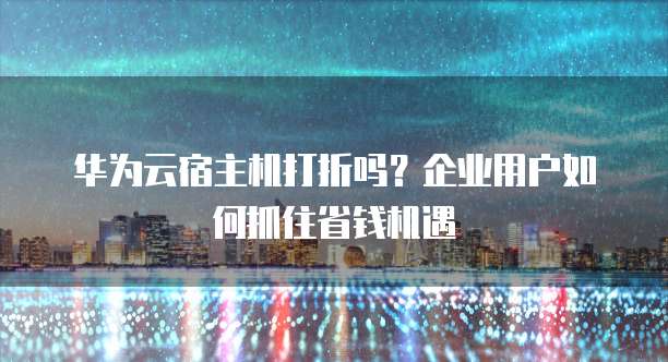 华为云宿主机打折吗?企业用户如何抓住省钱机遇