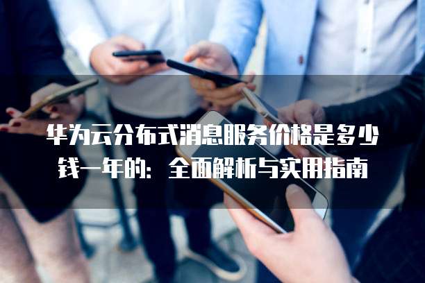 华为云分布式消息服务价格是多少钱一年的:全面解析与实用指南
