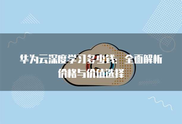 华为云深度学习多少钱：全面解析价格与价值选择