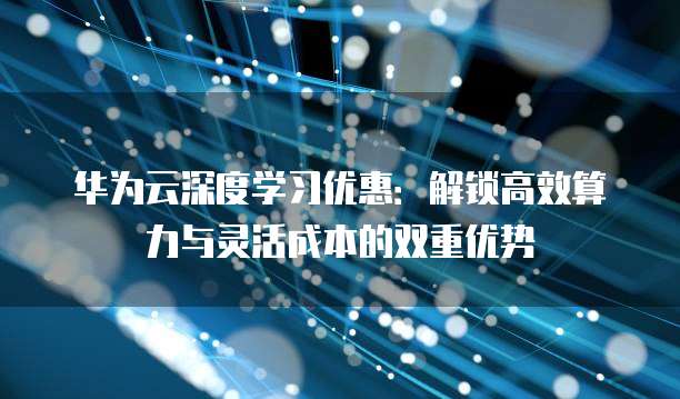 华为云深度学习优惠:解锁高效算力与灵活成本的双重优势