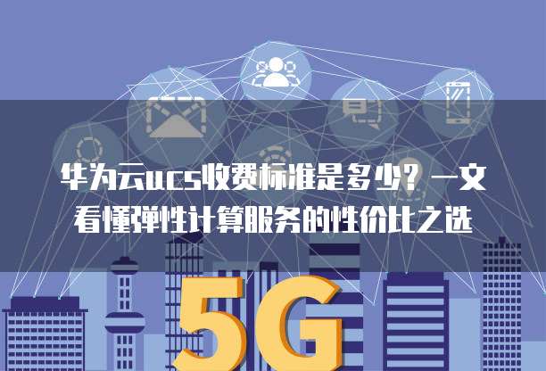 华为云ucs收费标准是多少?一文看懂弹性计算服务的性价比之选